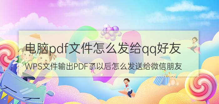 电脑pdf文件怎么发给qq好友 WPS文件输出PDF了以后怎么发送给微信朋友？